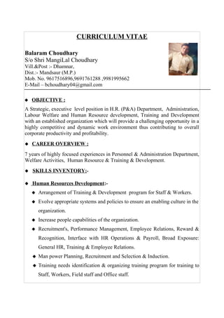CURRICULUM VITAE
Balaram Choudhary
S/o Shri MangiLal Choudhary
Vill.&Post :- Dhamnar,
Dist.:- Mandsaur (M.P.)
Mob. No. 9617516896,9691761288 ,9981995662
E-Mail – bchoudhary04@gmail.com
 OBJECTIVE :
A Strategic, executive level position in H.R. (P&A) Department, Administration,
Labour Welfare and Human Resource development, Training and Development
with an established organization which will provide a challenging opportunity in a
highly competitive and dynamic work environment thus contributing to overall
corporate productivity and profitability.
 CAREER OVERVIEW :
7 years of highly focused experiences in Personnel & Administration Department,
Welfare Activities, Human Resource & Training & Development.
 SKILLS INVENTORY:-
 Human Resources Development:-
 Arrangement of Training & Development program for Staff & Workers.
 Evolve appropriate systems and policies to ensure an enabling culture in the
organization.
 Increase people capabilities of the organization.
 Recruitment's, Performance Management, Employee Relations, Reward &
Recognition, Interface with HR Operations & Payroll, Broad Exposure:
General HR, Training & Employee Relations.
 Man power Planning, Recruitment and Selection & Induction.
 Training needs identification & organizing training program for training to
Staff, Workers, Field staff and Office staff.
 