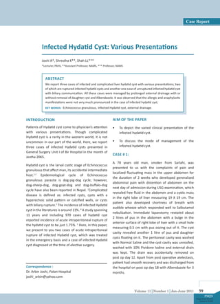 Volume 11│Number 1│Jan-June 2011 59
PMJN
Postgraduate Medical
Journal of NAMS
ABSTRACT
We report three cases of infected and complicated liver hydatid cyst with various presentations; two
of which are ruptured infected hydatid cysts and another one case of unruptured infected hydatid cyst
with biliary communication. All these cases were managed by prolonged external drainage with or
without removal of daughter cyst and Albendazole. It was observed that the allergic and anaphylactic
manifestations were not very much pronounced in the case of infected hydatid cyst.
Key words: Echinococcus granulosus, Infected Hydatid cyst, external drainage.
Infected Hydatid Cyst: Various Presentations
Joshi A*, Shrestha K**, Shah LL***
*Lecturer, PAHS, **Assistant Professor, NAMS, *** Professor, NAMS
Correspondence :
Dr. Arbin Joshi, Patan Hospital
joshi_arbin@yahoo.com
INTRODUCTION
Patients of Hydatid cyst come to physician’s attention
with various presentations. Though complicated
Hydatid cyst is a rarity in the western world, it is not
uncommon in our part of the world. Here, we report
three cases of infected Hydatid cysts presented in
General Surgery Unit I of Bir Hospital in the month of
Jestha 2065.
Hydatid cyst is the larval cystic stage of Echinococcus
granulosus that affect man, its accidental intermediate
host.1,2
Epidemiological cycle of Echinococcus
granulosus parasite is dog-pig-dog cycle; however,
dog-sheep-dog, dog-goat-dog and dog-buffalo-dog
cycle have also been reported in Nepal. 2
Complicated
disease is defined as: infected cysts, cysts with a
hyperechoic solid pattern or calcified walls, or cysts
with biliary rupture.3
The incidence of infected Hydatid
cyst in the literatures is around 11%. 4
A study spanning
11 years and including 970 cases of hydatid cyst
reported incidence of acute intraperitoneal rupture of
the hydatid cyst to be just 1.75%. 5
Here, in this paper,
we present to you two cases of acute intraperitoneal
rupture of infected Hydatid cyst, which was treated
in the emergency basis and a case of infected Hydatid
cyst diagnosed at the time of elective surgery.
AIM OF THE PAPER
•	 To depict the varied clinical presentation of the
infected hydatid cyst.
•	 To discuss the mode of management of the
infected hydatid cyst.
CASE # 1:
A 78 years old man, smoker from Sarlahi, was
presented to us with the complaints of pain and
localized fluctuating mass in the upper abdomen for
the duration of 2 weeks who developed generalized
abdominal pain with distention of abdomen on the
next day of admission during USG examination, which
revealed free fluid in the abdomen and a cystic mass
in the right lobe of liver measuring 19 X 19 cm. The
patient also developed shortness of breath with
audible wheeze which responded well to Salbutamol
nebulization. Immediate laparotomy revealed about
2 litres of pus in the abdomen with a bulge in the
anterior surface of right lobe of liver with a small hole
measuring 0.5 cm with pus oozing out of it. The cyst
cavity revealed another 1 litre of pus and daughter
cysts floating on it. The peritoneal cavity was washed
with Normal Saline and the cyst cavity was unroofed,
washed with 10% Pividone Iodine and external drain
was kept. The drain was accidentally removed on
post op day 12. Apart from post operative atelectasis,
patient had smooth recovery and was discharged from
the hospital on post op day 18 with Albendazole for 3
months.
Case Report
 