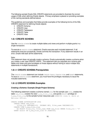 16
The following sample Oracle SQL CREATE statements are provided to illustrate the correct
usage of SQL when defining Oracle objects. Primary emphasis is placed on providing examples
of the naming standards defined above.
The guidelines and examples that follow provide examples of the following forms of the SQL
CREATE statement for defining Oracle objects:
• CREATE Schema
• CREATE User
• CREATE Tablespace
• CREATE Table
• CREATE View
1.9.1 CREATE SCHEMA
Use the CREATE SCHEMA to create multiple tables and views and perform multiple grants in a
single transaction.
To execute a CREATE SCHEMA statement, Oracle executes each included statement. If all
statements execute successfully, Oracle commits the transaction. If any statement results in an
error, Oracle rolls back all the statements.
Note:
This statement does not actually create a schema. Oracle automatically creates a schema when
you create a user (see CREATE USER). This statement lets you populate your schema with
tables and views and grant privileges on those objects without having to issue multiple SQL
statements in multiple transactions.
1.9.1.1 CREATE SCHEMA Prerequisites
The CREATE SCHEMA statement can include CREATE TABLE, CREATE VIEW, and GRANT statements.
To issue a CREATE SCHEMA statement, you must have the privileges necessary to issue the
included statements.
1.9.1.2 CREATE SCHEMA Examples
Creating a Schema: Example (Single Project Schema)
The following statement creates a schema named efds for the sample user efds, creates the
table new_filer, creates the view V_new_filer_view, and grants SELECT privilege on
V_new_filer_view to the sample human resources user JHSMIT00 (John H. Smith at
National Office).
CREATE SCHEMA AUTHORIZATION efds
CREATE TABLE new_filer
(filer_tin VARCHAR2(10) PRIMARY KEY, filer_name VARCHAR2(35)
CREATE VIEW V_new_filer_view
AS SELECT filer_tin, filer_name FROM new_filer WHERE filer_tin > '0'
GRANT select ON V_new_filer_view TO JHSMIT00;
 