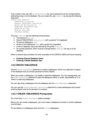 18
If you create a new user with PASSWORD EXPIRE, the user's password must be changed before
attempting to log in to the database. You can create the user JHSMIT00 by issuing the following
statement:
CREATE USER JHSMIT00
IDENTIFIED BY welcome
DEFAULT TABLESPACE efds_tbs_01
QUOTA 10M ON efds_tbs_01
TEMPORARY TABLESPACE temp
QUOTA 5M ON temp
PROFILE efds_user
PASSWORD EXPIRE;
The user JHSMIT00 has the following characteristics:
• The password welcome
• Default TABLESPACE efds_tbs_01, with a quota of 10 megabytes
• Temporary tablespace temp
• Access to the tablespace TEMP, with a quota of 5 megabytes
• Limits on database resources defined by the profile efds_user
• An expired password, which must be changed before JHSMIT00 can log in to the
database
Refer to Oracle’s documentation for other examples of the CREATE USER command including:
• Creating External Database Users
• Creating a Global Database User
1.9.3 CREATE TABLESPACE
Use the CREATE TABLESPACE statement to create a tablespace, which is an allocation of space
in the database that can contain persistent schema objects.
When you create a tablespace, it is initially a read/write tablespace. You can subsequently use
the ALTER TABLESPACE statement to take the tablespace offline or online, add datafiles to it, or
make it a read-only tablespace.
You can also drop a tablespace from the database with the DROP TABLESPACE statement.
You can use the CREATE TEMPORARY TABLESPACE statement to create tablespaces that contain
schema objects only for the duration of a session.
1.9.3.1 CREATE TABLESPACE Prerequisites
You must have CREATE TABLESPACE system privilege.
Before you can create a tablespace, you must create a database to contain it, and the database
must be open.
To use objects in a tablespace other than the SYSTEM tablespace:
 