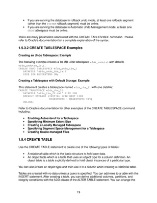 19
• If you are running the database in rollback undo mode, at least one rollback segment
(other than the SYSTEM rollback segment) must be online.
• If you are running the database in Automatic Undo Management mode, at least one
UNDO tablespace must be online.
There are many parameters associated with the CREATE TABLESPACE command. Please
refer to Oracle’s documentation for a complete explanation of the syntax.
1.9.3.2 CREATE TABLESPACE Examples
Creating an Undo Tablespace: Example
The following example creates a 10 MB undo tablespace efds_undots1 with datafile
efds_undotbs_1a.f:
CREATE UNDO TABLESPACE efds_undo_tbs_1
DATAFILE 'efds_undo_tbs_1a.f'
SIZE 10M AUTOEXTEND ON;
Creating a Tablespace with Default Storage: Example
This statement creates a tablespace named efds_tbs_01 with one datafile:
CREATE TABLESPACE efds_tbs_01
DATAFILE 'efds_tbs_f2.dat' SIZE 20M
DEFAULT STORAGE (INITIAL 128K NEXT 128K
MINEXTENTS 1 MAXEXTENTS 999)
ONLINE;
Refer to Oracle’s documentation for other examples of the CREATE TABLESPACE command
including:
• Enabling Autoextend for a Tablespace
• Specifying Minimum Extent Size
• Creating a Locally Managed Tablespace
• Specifying Segment Space Management for a Tablespace
• Creating Oracle-managed Files
1.9.4 CREATE TABLE
Use the CREATE TABLE statement to create one of the following types of tables:
• A relational table which is the basic structure to hold user data.
• An object table which is a table that uses an object type for a column definition. An
object table is a table explicitly defined to hold object instances of a particular type.
You can also create an object type and then use it in a column when creating a relational table.
Tables are created with no data unless a query is specified. You can add rows to a table with the
INSERT statement. After creating a table, you can define additional columns, partitions, and
integrity constraints with the ADD clause of the ALTER TABLE statement. You can change the
 