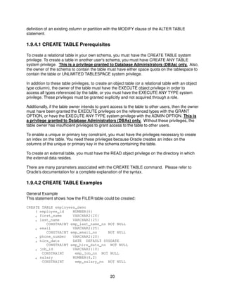 20
definition of an existing column or partition with the MODIFY clause of the ALTER TABLE
statement.
1.9.4.1 CREATE TABLE Prerequisites
To create a relational table in your own schema, you must have the CREATE TABLE system
privilege. To create a table in another user's schema, you must have CREATE ANY TABLE
system privilege. This is a privilege granted to Database Administrators (DBAs) only. Also,
the owner of the schema to contain the table must have either space quota on the tablespace to
contain the table or UNLIMITED TABLESPACE system privilege.
In addition to these table privileges, to create an object table (or a relational table with an object
type column), the owner of the table must have the EXECUTE object privilege in order to
access all types referenced by the table, or you must have the EXECUTE ANY TYPE system
privilege. These privileges must be granted explicitly and not acquired through a role.
Additionally, if the table owner intends to grant access to the table to other users, then the owner
must have been granted the EXECUTE privileges on the referenced types with the GRANT
OPTION, or have the EXECUTE ANY TYPE system privilege with the ADMIN OPTION. This is
a privilege granted to Database Administrators (DBAs) only. Without these privileges, the
table owner has insufficient privileges to grant access to the table to other users.
To enable a unique or primary key constraint, you must have the privileges necessary to create
an index on the table. You need these privileges because Oracle creates an index on the
columns of the unique or primary key in the schema containing the table.
To create an external table, you must have the READ object privilege on the directory in which
the external data resides.
There are many parameters associated with the CREATE TABLE command. Please refer to
Oracle’s documentation for a complete explanation of the syntax.
1.9.4.2 CREATE TABLE Examples
General Example
This statement shows how the FILER table could be created:
CREATE TABLE employees_demo
( employee_id NUMBER(6)
, first_name VARCHAR2(20)
, last_name VARCHAR2(25)
CONSTRAINT emp_last_name_nn NOT NULL
, email VARCHAR2(25)
CONSTRAINT emp_email_nn NOT NULL
, phone_number VARCHAR2(20)
, hire_date DATE DEFAULT SYSDATE
CONSTRAINT emp_hire_date_nn NOT NULL
, job_id VARCHAR2(10)
CONSTRAINT emp_job_nn NOT NULL
, salary NUMBER(8,2)
CONSTRAINT emp_salary_nn NOT NULL
 