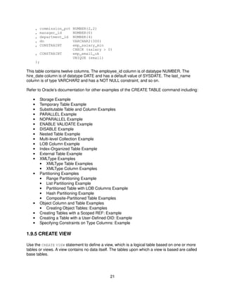 21
, commission_pct NUMBER(2,2)
, manager_id NUMBER(6)
, department_id NUMBER(4)
, dn VARCHAR2(300)
, CONSTRAINT emp_salary_min
CHECK (salary > 0)
, CONSTRAINT emp_email_uk
UNIQUE (email)
);
This table contains twelve columns. The employee_id column is of datatype NUMBER. The
hire_date column is of datatype DATE and has a default value of SYSDATE. The last_name
column is of type VARCHAR2 and has a NOT NULL constraint, and so on.
Refer to Oracle’s documentation for other examples of the CREATE TABLE command including:
• Storage Example
• Temporary Table Example
• Substitutable Table and Column Examples
• PARALLEL Example
• NOPARALLEL Example
• ENABLE VALIDATE Example
• DISABLE Example
• Nested Table Example
• Multi-level Collection Example
• LOB Column Example
• Index-Organized Table Example
• External Table Example
• XMLType Examples
• XMLType Table Examples
• XMLType Column Examples
• Partitioning Examples
• Range Partitioning Example
• List Partitioning Example
• Partitioned Table with LOB Columns Example
• Hash Partitioning Example
• Composite-Partitioned Table Examples
• Object Column and Table Examples
• Creating Object Tables: Examples
• Creating Tables with a Scoped REF: Example
• Creating a Table with a User-Defined OID: Example
• Specifying Constraints on Type Columns: Example
1.9.5 CREATE VIEW
Use the CREATE VIEW statement to define a view, which is a logical table based on one or more
tables or views. A view contains no data itself. The tables upon which a view is based are called
base tables.
 