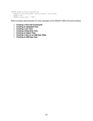 23
CREATE VIEW V_filer_view_MD AS
SELECT file_last_name, gross_income, net_income
FROM filer
WHERE state_code = ‘MD’;
Refer to Oracle’s documentation for other examples of the CREATE VIEW command including:
• Creating a View with Constraints
• Creating an Updatable View
• Creating a Join View
• Creating a Read-Only View
• Creating an Object View
• Creating a View on an XMLType Table
• Creating an XMLType View
 