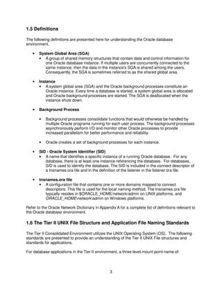 3
1.5 Definitions
The following definitions are presented here for understanding the Oracle database
environment.
• System Global Area (SGA)
• A group of shared memory structures that contain data and control information for
one Oracle database instance. If multiple users are concurrently connected to the
same instance, then the data in the instance's SGA is shared among the users.
Consequently, the SGA is sometimes referred to as the shared global area.
• Instance
• A system global area (SGA) and the Oracle background processes constitute an
Oracle instance. Every time a database is started, a system global area is allocated
and Oracle background processes are started. The SGA is deallocated when the
instance shuts down.
• Background Process
• Background processes consolidate functions that would otherwise be handled by
multiple Oracle programs running for each user process. The background processes
asynchronously perform I/O and monitor other Oracle processes to provide
increased parallelism for better performance and reliability.
• Oracle creates a set of background processes for each instance.
• SID - Oracle System Identifier (SID)
• A name that identifies a specific instance of a running Oracle database. For any
database, there is at least one instance referencing the database. For databases,
SID is used to identify the database. The SID is included in the connect descriptor of
a tnsnames.ora file and in the definition of the listener in the listener.ora file.
• tnsnames.ora file
• A configuration file that contains one or more domains mapped to connect
descriptors. This file is used for the local naming method. The tnsnames.ora file
typically resides in $ORACLE_HOME/network/admin on UNIX platforms, and
ORACLE_HOMEnetworkadmin on Windows platforms.
Refer to the Oracle Network Dictionary in Appendix A for a complete list of definitions relevant to
the Oracle database environment.
1.6 The Tier II UNIX File Structure and Application File Naming Standards
The Tier II Consolidated Environment utilizes the UNIX Operating System (OS). The following
standards are presented to provide an understanding of the Tier II UNIX File structures and
standards for applications.
For database applications in the Tier II environment, a three level mount point name of:
 