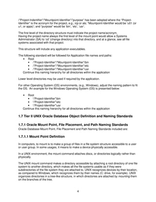 4
/”Project-Indentifier”/”Mountpoint-Identifier”/”purpose” has been adopted where the “Project-
Identifier” is the acronym for the project, e.g., icp or als; “Mountpoint-Identifier would be ‘u01 (or
u1, or apps)’; and “purpose” would be ‘bin’, ‘etc’, ‘usr’.
The first level of the directory structure must indicate the project name/acronym.
Having the project name always the first level of the mount point would allow a Systems
Administrator (SA) to ‘cd’ (change directory) into that directory, and at a glance, see all file
systems associated with that project.
This structure will include any application executables.
The following standard will be followed for Application file names and paths:
• Root
• /”Project-Identifier”/”Mountpoint-Identifier”/bin
• /”Project-Identifier”/”Mountpoint-Identifier”/etc
• /”Project-Identifier”/”Mountpoint-Identifier”/usr
Continue this naming hierarchy for all directories within the application
Lower level directories may be used if required by the application.
For other Operating System (OS) environments, (e.g., Windows), adjust the naming pattern to fit
the OS. An example for the Windows Operating System (OS) is presented below:
• Root
• ”Project-Identifier”bin
• ”Project-Identifier”etc
• ”Project-Identifier”usr
Continue this naming hierarchy for all directories within the application
1.7 Tier II UNIX Oracle Database Object Definition and Naming Standards
1.7.1 Oracle Mount Point, File Placement, and Path Naming Standards
Oracle Database Mount Point, File Placement and Path Naming Standards included are:
1.7.1.1 Mount Point Definition
In computers, to mount is to make a group of files in a file system structure accessible to a user
or user group. In some usages, it means to make a device physically accessible.
In a UNIX environment, the mount command attaches discs, or directories logically rather than
physically.
The UNIX mount command makes a directory accessible by attaching a root directory of one file
system to another directory, which makes all the file systems usable as if they were
subdirectories of the file system they are attached to. UNIX recognizes devices by their location,
as compared to Windows, which recognizes them by their names (C: drive, for example). UNIX
organizes directories in a tree-like structure, in which directories are attached by mounting them
on the branches of the tree.
 