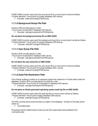 6
If EMC DASD must be used, point the core dump file to a mount point named as follows:
/”Project-Identifier”/”mount point id”/oralog/”database SID”/cdump.
• Example: /efds/u02/oralog/EFDS/cdump.
1.7.1.6 Background Dump File Path
Oracle’s OFA normally places it under:
/”mount point”/oracle/admin/”database SID”/bdump.
• Example: /opt/app/oracle/admin/EFDS/bdump.
Do not place the background dump file on EMC DASD.
If EMC DASD must be used, point the background dump file to a mount point named as follows
/”Project-Identifier”/”mount point id”/oralog/”database SID”/bdump.
• Example: /efds/db1/oralog/EFDS/bdump.
1.7.1.7 User Dump File Path
Oracle’s OFA normally places it under:
/“mount point”/oracle/admin/”database SID”/udump.
• Example: /opt/app/oracle/admin/EFDS/udump.
Do not place the user dump file on EMC DASD.
If EMC DASD must be used, point the user dump file to a mount point named as follows:
/”Project-Identifier”/”mount point id”/oralog/”database SID”/ udump.
• Example: /efds/u01/oralog/EFDS/udump.
1.7.1.8 Audit File Destination Path
If the Oracle auditing is written to an operating system file instead of an Oracle table inside the
database, Oracle’s OFA normally places the audit file under:
/”Project-Identifier”/“mount point id”/oracle/admin/”database SID”/adump.
• Example: /opt/app/oracle/admin/EFDS/adump.
Do not place an Oracle generated operating system audit log file on EMC DASD.
If EMC DASD must be used, point the audit log file to a mount point named as follows:
/”Project-Identifier”/”mount point”/oralog/”database SID”/adump.
• Example: /efds/db1/oralog /EFDS/adump.
The IRS currently stores audit trail data to a table in the database. Extracts of this data will be
written to:
• /var/audit/oracle.
Procedures will be implemented to back up this file to tape before being deleted from
/var/audit/oracle.
 