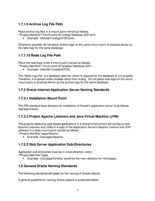 7
1.7.1.9 Archive Log File Path
Place archive log files in a mount point named as follows:
/”Project-Identifier”/”mount point id”/oralog/”database SID”/arch.
• Example: /efds/db1/oralog/EFDS/arch.
Whenever possible, do not place archive logs on the same mount point or physical device as
the redo logs for the same database.
1.7.1.10 Redo Log File Path
Place the redo logs under a mount point named as follows:
/”Project-Identifier”/”mount point id”/oradata/”database SID”/.
• Example: /efds/db1/oradata/EFDS.
The “Redo Log File” is a database data file, which is required for the database to run properly.
Therefore, it is placed under oradata rather than oralog. Do not place redo logs on the same
mount point or physical device as the archive logs for the same database.
1.7.2 Oracle Internet Application Server Naming Standards
1.7.2.1 Installation Mount Point
The IRS standard base directory for installation of Oracle’s application server is as follows:
/opt/app/oraweb.
1.7.2.2 Project Apache Listeners and Java Virtual Machine (JVM)
The projects deploying web-based applications in a shared environment will configure their
Apache Listeners and JVMs in a copy of the Application Server’s Apache Listener and JVM
software in a base mount point named as follows:
/”Project-Identifier”/apps/Apache.
• Example: /ictrs/apps/Apache.
1.7.2.3 Web Server Application Sub-Directories
Application sub-directories must be in a sub-directory under:
/”Project-Identifier”/apps.
• Example: /ictrs/apps/htmldoc would be the main directory for html pages.
1.8 General Oracle Naming Standards
The following standards will apply for the naming of Oracle objects.
A general guideline for naming Oracle objects is presented below:
 