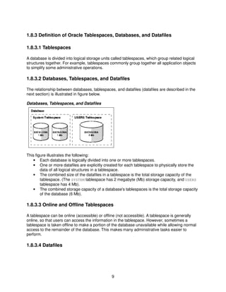 9
1.8.3 Definition of Oracle Tablespaces, Databases, and Datafiles
1.8.3.1 Tablespaces
A database is divided into logical storage units called tablespaces, which group related logical
structures together. For example, tablespaces commonly group together all application objects
to simplify some administrative operations.
1.8.3.2 Databases, Tablespaces, and Datafiles
The relationship between databases, tablespaces, and datafiles (datafiles are described in the
next section) is illustrated in figure below.
Databases, Tablespaces, and Datafiles
This figure illustrates the following:
• Each database is logically divided into one or more tablespaces.
• One or more datafiles are explicitly created for each tablespace to physically store the
data of all logical structures in a tablespace.
• The combined size of the datafiles in a tablespace is the total storage capacity of the
tablespace. (The SYSTEM tablespace has 2 megabyte (Mb) storage capacity, and USERS
tablespace has 4 Mb).
• The combined storage capacity of a database's tablespaces is the total storage capacity
of the database (6 Mb).
1.8.3.3 Online and Offline Tablespaces
A tablespace can be online (accessible) or offline (not accessible). A tablespace is generally
online, so that users can access the information in the tablespace. However, sometimes a
tablespace is taken offline to make a portion of the database unavailable while allowing normal
access to the remainder of the database. This makes many administrative tasks easier to
perform.
1.8.3.4 Datafiles
 