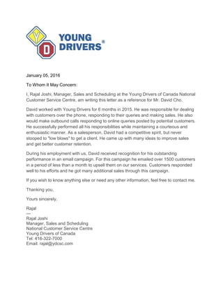 January 05, 2016
To Whom It May Concern:
I, Rajal Joshi, Manager, Sales and Scheduling at the Young Drivers of Canada National
Customer Service Centre, am writing this letter as a reference for Mr. David Cho.
David worked with Young Drivers for 6 months in 2015. He was responsible for dealing
with customers over the phone, responding to their queries and making sales. He also
would make outbound calls responding to online queries posted by potential customers.
He successfully performed all his responsibilities while maintaining a courteous and
enthusiastic manner. As a salesperson, David had a competitive spirit, but never
stooped to "low blows" to get a client. He came up with many ideas to improve sales
and get better customer retention.
During his employment with us, David received recognition for his outstanding
performance in an email campaign. For this campaign he emailed over 1500 customers
in a period of less than a month to upsell them on our services. Customers responded
well to his efforts and he got many additional sales through this campaign.
If you wish to know anything else or need any other information, feel free to contact me.
Thanking you,
Yours sincerely,
Rajal
---
Rajal Joshi
Manager, Sales and Scheduling
National Customer Service Centre
Young Drivers of Canada
Tel: 416-322-7000
Email: rajal@ydcsc.com
 