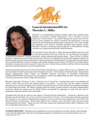 General Introduction/BIO for
Mercedes L. Miller
Mercedes is an internationally recognized speaker, author and consultant whose
programs are focused on Mindset Management: Proven Principles, Practical
Application, Profound Results. The Mindset Management systems and Create the
Life You Desire programs are used by executives and organizations to increase
productivity, drive profits and experience peace in the process. Her words of insight
and inspiration can be heard on nationally syndicated radio programs weekly.
Mercedes’s Executive Consulting, Keynote Speeches or Individualized Training
can usher you to rapid results personally and professionally.
For more than 20 years Mercedes L. Miller (pronounced MER-su-dus) has served
as a principal consultant in Mercedes-Empowers, Inc. providing proven strategies
in leadership development, resource procurement, strategic planning and program design. Clients call her the Master
Manifestor. Mercedes uses her training from Harvard University in Leadership and Economic Development coupled with
spiritual insight to guide Executives and entities to greater productivity and higher profits. Leading national seminar houses
have contracted Mercedes to share her insights on their public platforms across America. Her efforts have yielded millions
of dollars in monetary and in-kind resources for those she serves. She has the keen ability to aide her clients in articulating
their desires and then paving the way for the manifestation.
Having trained and keynoted in 49 of the 50 United States, Mercedes has an intrinsic ability to leave an indelible on the
hearts and minds of readers and listeners when she speaks and writes. Clients include: Homeland Security, Transportation
Security Administration (TSA), Federal Air Marshalls, American Association of Psychiatric Professionals,
COMNAVRESFORCOM (International Navy Headquarters), Wake Forest Baptist Medical Center, Winston-Salem State
University and more than a dozen colleges and universities.
Mercedes is the author of Pathways to Peace: Meditations for a Tranquil Life – a brilliant book on how to use thoughts and
words to obtain what you desire and maintain balance in the process. You may have seen her column on Mindset
Management in your local newspaper as her writings to illuminate the power of the mind have been published throughout
the United States and Europe. Ms. Miller’s program design for training, outreach initiatives and project implementation
work have allowed her entrance into the United Nations and garnered the opportunity to work with more than 61
jurisdictions within and outside of the United States.
Throughout the years she has made an acute impact on national and local organizations. Among her community work,
Mercedes served on the Wake Forest University Divinity School Board of Visitors. The work she does within the community
has caused her to win numerous leadership and community services awards from such organizations as the YWCA and
National Women of Achievement. She has been lauded for her volunteer work in the prison system and with women
transitioning back into society. Indeed, her work with local, national and international entities makes a difference in the
lives of individuals and society as a whole.
TO BOOK MERCEDES – Mercedes can be scheduled for your next Conference, Convention, Retreat, and Consulting
or for an On-Site high impact results driven development program by contacting: mercedesleamiller@gmail.com or by
calling 336-652-2772.
 