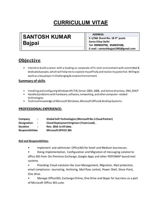 CURRICULUM VITAE
SANTOSH KUMAR
Bajpai
ADDRESS:
E-1/566 StreetNo. 18 4th
pusta
Sonia Vihar Delhi
Tel: 9999059790, 9549937438,
E-mail : santoshbajpai1992@gmail.com
Objective
• Intend to build a career with a leading co-corporate of hi-tech environment with committed &
dedicatedpeople,whichwill helpme to explore myself fullyandrealize mypotential.Willingto
workas a keyplayerinChallenging&creative Environment.
Summary of skills
• InstallingandconfiguringWindowsXP/7/8,Server 2003, 2008, and Active directory. DNS,DHCP
• Handledproblemswithhardware,software,networking,andothercomputer-related
technologies.
• Technical knowledge of MicrosoftWindows,MicrosoftOffice&DesktopSystems.
PROFESSIONAL EXPERIENCE:
Company : Global Soft Technologies(MicrosoftNo.1CloudPartner)
Designation : CloudDeploymentEngineer(TeamLead) .
Duration : Nov. 2016 to till date.
Responsibilities: MicrosoftOFFICE 365
Roll and Responsibilities:
• Implement and administer Office365 for Small and Medium businesses.
• Doing Implementation, Configuration and Migration of messaging solution to
office 365 from On-Premises Exchange, Google Apps and other POP/IMAP based mail
systems
• Providing Cloud solutions like User Management, Migration, Mail protection,
email compliance- Journaling, Archiving, Mail flow control, Power Shell, Share Point,
One drive.
• Manage Office365, Exchange Online, One Drive and Skype for business as a part
of Microsoft Office 365 suite.
 