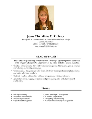 Joan Christine C. Ortega
#1 Legaspi St. corner Reinosa St  Vista Verde Executive Village
Cainta, Rizal 1900
(0956)-1341005 / (0915)-1186651
joan_ortega0180@yahoo.com
HEAD OF SALES
Head of Sales possessing comprehensive knowledge of management techniques
with 13 years of successful experience in the Sales and Real Estate industry.
 Combine entrepreneurial drive with business-management skills to drive gains in revenue,
market share and profit performance.
 Communicate a clear, strategic sales vision, effectively training and coaching both veteran
and junior sales team members.
 Cultivate excellent relationships with new prospects and existing customers.
 Able to turn around lagging operations and prepare companies for fast growth and
profitability.
SKILLS
 Strategic Planning
 Procedure Development
 Process Improvement
 Operations Management
 Staff Training & Development
 Contract Negotiations
 Budgeting & Forecasting
 Customer Relationship Management
 