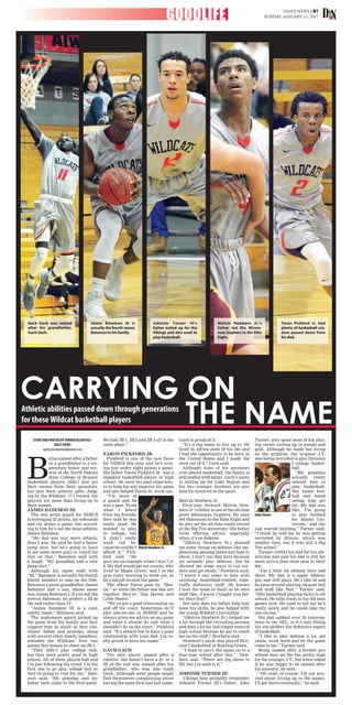 DAILY NEWS | B1
SUNDAY, JANUARY 15, 2017GOODLIFE
CARRYING ON
THE NAMEAthletic abilities passed down through generations
for theseWildcat basketball players
STORYANDPHOTOSBYTURNERBLAUFUSS•
DAILYNEWS
sports@wahpetondailynews.com
B
eing named after a father
or a grandfather is a tre-
mendous honor and sev-
eral of the North Dakota
State College of Science
basketball players didn’t just get
their names from their ancestors,
but also their athletic gifts. Judg-
ing by the Wildcats’ 17-1 record, the
players are more than living up to
their names.
JAMES BATEMON III
The star point guard for NDSCS
is averaging 22 points, six rebounds
and six dimes a game, but accord-
ing to him he’s not the most athletic
James Batemon.
“My dad was way more athletic
than I was. He said he had a better
jump shot, but he’s going to have
to get some more guys to vouch for
him on that,” Batemon said with
a laugh. “My granddad had a nice
jump shot.”
Although his name ends with
“III,” Batemon is actually the fourth
family member to take on the title.
Batemon’s great-grandfather James
Batemon had a son, whose name
was James Batemon I. If you ask the
newest Batemon, he prefers a III at
the end rather than IV.
“James Batemon III is a cool,
catchy name,” Batemon said.
The sophomore guard picked up
the game from his family and they
support him as much as they can.
James’ father and grandpa, along
with several other family members,
attended the Wildcats’ first two
games this season to cheer on JB 3.
“They didn’t play college ball,
but they were pretty good in high
school. All of them played ball and
I’m just following the trend. I’m the
first one to go play college ball so
they’re going to root for me,” Bate-
mon said. “My grandpa and my
father both came to the first game.
We had JB 1, JB 2 and JB 3 all in the
same place.”
TARON PICKFORD JR.
Pickford is one of the new faces
for NDSCS this year and he’s scor-
ing just under eight points a game.
His father Taron Pickford Sr. was a
standout basketball player in high
school. He used his past experienc-
es to help his son improve his game
and also helped Taron Jr. work out.
“I’m more of
a guard and he
was a post. From
what I heard
from his friends,
they said he was
really good. He
wanted to play
in college, but
it didn’t really
work out be-
cause he couldn’t
afford it,” Pick-
ford said. “He
gave me an example when I was 7 or
8. My dad would get my cousin, who
lived in Maple Grove, and I in the
gym every morning to work out, so
he’s stayed around the game.”
The eldest Taron goes by “Hoo-
tie,” so when the father-son duo are
together they’re “Big Hootie and
Little Hootie.”
“We’ve got a good relationship on
and off the court. Sometimes we’ll
play one-on-one or HORSE and he
always gives me advice on my game
and what I should do and what I
shouldn’t do on the court,” Pickford
said. “It’s always fun to have a good
relationship with your dad. I’m re-
ally proud to have his name.”
GACH GACH
The only player named after a
relative, but doesn’t have a Jr. or a
III at the end was named after his
grandfather, who was also Gach
Gach. Although most people might
find themselves complaining about
having the same first and last name,
Gach is proud of it.
“It’s a big name to live up to. He
lived in Africa most of his life and
I had the opportunity to be born in
the United States and I made the
most out of it,” Gach said.
Although none of his ancestors
ever played basketball, the family is
still loaded with talent. Gach’s sister
is suiting up for Lake Region and
his two younger brothers are also
heavily involved in the sport.
Melvin Newbern Jr.
First-year forward Melvin New-
bern Jr.’s father is one of the all-time
great Minnesota Gophers. He once
led Minnesota to the Elite Eight and
he also set the all-time steals record
at the Big Ten university. His father
loves offering advice, especially
when it’s on defense.
“(Melvin Newbern Sr.) showed
me some things on defense like em-
phasizing passing lanes and how to
cheat. I don’t use that here because
we actually play defense, but he
showed me some ways to cut cor-
ners and get steals,” Newbern said.
“I know I can come to him with
anything basketball-related, espe-
cially defensive stuff. He knows
I lead the team in fouls so he says
stuff like, ‘I know I taught you bet-
ter than that!’”
Not only does his father help him
hone his skills, he also helped with
the young Wildcat’s recruiting.
“(Melvin Newbern Sr.) helped me
a lot through the recruiting process
and then a lot my last couple years of
high school because he got to coach
me on the staff,” Newbern said.
Newbern’s uncle also played Divi-
sion I basketball at Bowling Green.
“I hope to carry the name on to a
four-year school after this,” New-
bern said. “There are big shoes to
fill, but I’m used to it.”
JOHNNIE TURNER III
Vikings fans probably remember
Johnnie Turner III’s father, John
Turner, who spent most of his play-
ing career suiting up in purple and
gold. Although he made his living
on the gridiron, the original J.T.
was being recruited to play Division
I college basket-
ball.
“My grandma
actually really
wanted him to
play basketball.
She hated foot-
ball and hated
seeing him get
hit. My dad was
like, ‘I’m going
to play football
for Miami Uni-
versity,’ and she
just started bawling,” Turner said.
“I think he told me he was getting
recruited by Illinois, which was
smaller then, but it was still a Big
Ten school.”
Turner credits his dad for his ath-
leticism and said his dad is still far
more active than most men in their
60s.
“I’m a little bit athletic here and
there. My dad is a super athletic
guy and still plays. He’s like 62 and
he runs around playing racquet ball
and stuff like that,” Turner said.
“(His basketball playing style) is old
school. He talks trash in his old man
games now. He used to tell me he’s
really quick and he could take me
one-on-one.”
His dad nabbed over 20 intercep-
tions in the NFL, so it’s only fitting
his son prefers the defensive aspect
of basketball.
“I like to play defense a lot, get
steals, work hard and let the game
come to me,” Turner said.
Being named after a former pro
athlete may set the bar pretty high
for the younger J.T., but when asked
if he was happy to be named after
his ancestor, he said,
“Oh yeah, of course. I’m not wor-
ried about (living up to the name).
I’ll get there eventually,” he said.
MelvinNewbernSr.
JohnTurner
James Batemon III is
actuallythefourthJames
Batemon in his family.
Johnnie Turner III’s
father suited up for the
Vikings and also used to
play basketball.
Melvin Newbern Jr.’s
father led the Minne-
sota Gophers to the Elite
Eight.
Taron Pickford Jr. had
plenty of basketball wis-
dom passed down from
his dad.
Gach Gach was named
after his grandfather,
Gach Gach.
 
