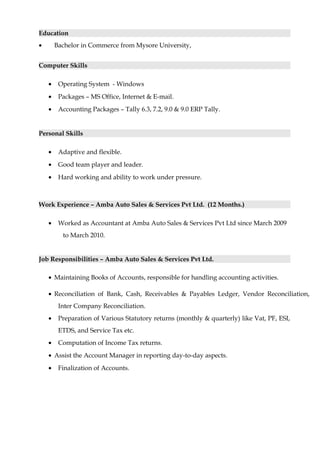 Education
• Bachelor in Commerce from Mysore University,
Computer Skills
• Operating System - Windows
• Packages – MS Office, Internet & E-mail.
• Accounting Packages – Tally 6.3, 7.2, 9.0 & 9.0 ERP Tally.
Personal Skills
• Adaptive and flexible.
• Good team player and leader.
• Hard working and ability to work under pressure.
Work Experience – Amba Auto Sales & Services Pvt Ltd. (12 Months.)
• Worked as Accountant at Amba Auto Sales & Services Pvt Ltd since March 2009
to March 2010.
Job Responsibilities – Amba Auto Sales & Services Pvt Ltd.
• Maintaining Books of Accounts, responsible for handling accounting activities.
• Reconciliation of Bank, Cash, Receivables & Payables Ledger, Vendor Reconciliation,
Inter Company Reconciliation.
• Preparation of Various Statutory returns (monthly & quarterly) like Vat, PF, ESI,
ETDS, and Service Tax etc.
• Computation of Income Tax returns.
• Assist the Account Manager in reporting day-to-day aspects.
• Finalization of Accounts.
 
