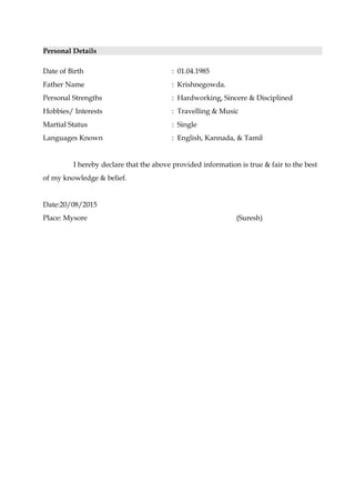 Personal Details
Date of Birth : 01.04.1985
Father Name : Krishnegowda.
Personal Strengths : Hardworking, Sincere & Disciplined
Hobbies/ Interests : Travelling & Music
Martial Status : Single
Languages Known : English, Kannada, & Tamil
I hereby declare that the above provided information is true & fair to the best
of my knowledge & belief.
Date:20/08/2015
Place: Mysore (Suresh)
 