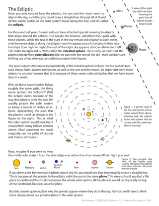 Astrosheets © 2008 Keith Spencer / / / Intended for ages 14-140
The Ecliptic
Have you ever noticed how the planets, the sun and the moon seem to
align in the sky, such that you could draw a straight line through all of them?
All the visible bodies in the solar system travel along this line, and it’s called
the ecliptic.
For thousands of years, human cultures have attached special meaning to objects
that move around the ecliptic. The Greeks, for instance, identified their gods with
these objects. While the rest of the stars in the sky remain still relative to each other,
only the seven objects along the ecliptic have the appearance of changing in their rela-
tionships from night to night. The rest of the night sky appears static in relation to itself.
This static background is often called the celestial sphere. This is why we can’t put the
planets into defined constellations like we can with the rest of the sky--their positions are
shifting too often, whereas constellations retain their figures.
The seven objects that move independently of the celestial sphere include the five planets Mer-
cury, Venus, Mars, Jupiter and Saturn, as well as the sun and the moon. So important were these
objects to ancient humans that it is because of these seven celestial bodies that we have seven
days in a week.
Why do these seven bodies follow
roughly the same path, the thing
we’ve termed the “ecliptic?” Well,
the ecliptic exists because of the
way that planets orbit the sun. We
usually picture the solar system
as being a bunch of circles or el-
lipses representing the path that
the planets travel (as shown in the
figure to the right). This is what
the solar system would look like if
viewed from many billions of miles
above. (And assuming we could
magically see the paths of planets
and moons, of course.)
Moon
Mars
Now, imagine if you were to view
the visible solar system from the side (edge-on), rather than from above. What might you see?
Sun Mercury Venus
Earth &
Moon Mars 	 Jupiter Saturn
If you drew a line between each planet above (try it!), you would see that they roughly create a straight line.
This is because all the planets in the ecliptic orbit the sun in the same plane. This means that if you had a flat
piece of cardboard that stretched across the whole solar system, all the planets would be physically on top
of the cardboard, like peas on a flat plate.
But this doesn’t quite explain why the planets appear where they do in the sky. For that, we’ll have to think
more deeply about our physical place in the solar system.
A view of the night
sky, with two lines
showing the
path that all
ecliptic bodies
travel inside.
Venus
Figure 1. A partial map of
the the solar system (not to
scale), viewed from above,
showing only the objects
in the solar system that we
can see with the naked eye.
What is missing?
Figure 2. One possible side
view of the visible solar
system. The size of the planets
and their relative distances
are not to scale.
 