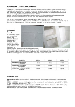 FURNACE AND LAUNDER APPLICATIONS
CALCAST®
is a standard material for hot face lining in direct contact with the molten aluminum in dos-
ing/holding furnaces (known as Swedish or Holimesy furnaces) as well as launders/troughs for OEM´s
and aftermarket rebuilds. The non wetting behaviour, high strength and excellent insulation properties
secures an energy efficient construction and long lifetime.
SILCAL 1100 or MICROCAL, light weight Calcium Silicates with high insulation values are used as a
backup insulation to further reduce the heat loss, shell temperature and weight.
The hot face lining generally is built using two layers of 1 ½ inch CALCAST®
. Joints are offset to
prevent metal penetration. Fiber paper or moldable can be added between the boards or in joints prior to
screwing the boards together. This gives additional sealing in the corners and edges if needed.
Drilling and
Sawing
In general the boards
can be machined
without any
problems. Because
the material is
abrasive, slow
speeds have to be
used to reduce wear
of the drills and saw
blades and to
prevent glazing. If possible use variable speed tools to
determine the optimum tip speed for cutting. All boards have a very uniform structure, there are no hard
or soft spots. Before using screws the screw holes have to be predrilled to a smaller diameter using stan-
dard woodworking guides. The screw holding force of the boards is excellent.
MATERIAL CC 100 CC 355 CC 350
SCREW PULL OUT FORCE
½” penetration
455 N 978 N 1138 N
SCREW PULL OUT FORCE
0.8” penetration
1187 N 2836 N 3072 N
SCREW PULL THROUGH FORCE
Screw head
1092 N 2445 N 2731 N
Grades and Sizes
CALSITHERM is able to offer different grades, depending upon the user’s philosophy. The differences
are:
CC 350 and CC 100 are non shrinking boards, they are uniformly pre-heat-treated up to 1290°F / 700°C.
CC 100 has a lower density than CC 350.
CC 355 is pre-heat-treated up to a temperature of 660°F, so still allowing the board a little shrink during
the heat-up cycle before taking the furnace into operation.
Maximum board sizes are 10 x 4 ft, ideal for large furnace constructions and extended launders.
 