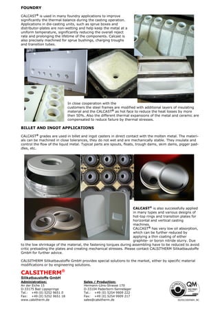FOUNDRY
CALCAST®
is used in many foundry applications to improve
significantly the thermal balance during the casting operation.
Applications in die-casting units, such as sprue boxes and
distributor-plates are non-wetting and help keep the metal at a
uniform temperature, significantly reducing the overall reject
rate and prolonging the lifetime of the components. Calcast is
also precisely machined for sprue bushings, charging troughs
and transition tubes.
In close cooperation with the
customers the steel frames are modified with additional layers of insulating
material and the CALCAST®
as hot face to reduce the heat losses by more
then 50%. Also the different thermal expansions of the metal and ceramic are
compensated to reduce failure by thermal stresses.
BILLET AND INGOT APPLICATIONS
CALCAST®
grades are used in billet and ingot casters in direct contact with the molten metal. The materi-
als can be machined in close tolerances, they do not wet and are mechanically stable. They insulate and
control the flow of the liquid metal. Typical parts are spouts, floats, trough dams, skim dams, pigger pad-
dles, etc.
CALCAST®
is also successfully applied
in many types and various designs of
hot-top rings and transition plates for
horizontal and vertical casting
machines.
CALCAST®
has very low oil absorption,
which can be further reduced by
applying a thin coating of either
graphite- or boron nitride slurry. Due
to the low shrinkage of the material, the fastening torques during assembling have to be reduced to avoid
critic preloading the plates and creating mechanical stresses. Please contact CALSITHERM Silikatbaustoffe
GmbH for further advice.
CALSITHERM Silikatbaustoffe GmbH provides special solutions to the market, either by specific material
modifications or by engineering solutions.
CALSITHERM®
Silikatbaustoffe GmbH
Administration: Sales / Production:
An der Eiche 15 Hermann-Löns-Strasse 170
D-33175 Bad Lippspringe D-33104 Paderborn-Sennelager
Tel.: +49 (0) 5252 9651 0 Tel.: +49 (0) 5254 9909 222
Fax: +49 (0) 5252 9651 18 Fax: +49 (0) 5254 9909 217
www.calsitherm.de sales@calsitherm.de 30/05/2005WH_BC
 