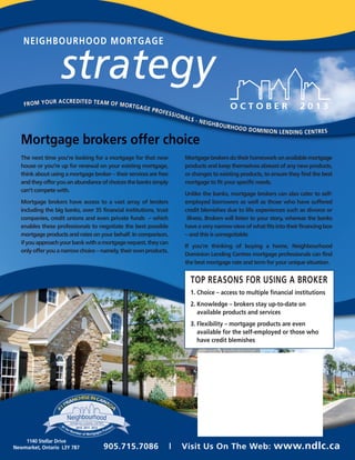 NEIGHBOURHOOD MORTGAGE
O C T O B E R 2 0 1 3
strategy
Mortgage brokers offer choice
TOP REASONS FOR USING A BROKER
1. Choice – access to multiple financial institutions
2. Knowledge – brokers stay up-to-date on
available products and services
3. Flexibility – mortgage products are even
available for the self-employed or those who
have credit blemishes
1140 Stellar Drive
Newmarket, Ontario L3Y 7B7
FROM YOUR ACCREDITED TEAM OF MORTGAGE PROFESSIONALS - NEIGHBOURHOOD DOMINION LENDING CENTRES
FROM YOUR ACCREDITED TEAM OF MORTGAGE PROFESSIONALS - NEIGHBOURHOOD DOMINION LENDING CENTRES
905.715.7086 | Visit Us On The Web: www.ndlc.ca
The next time you’re looking for a mortgage for that new
house or you’re up for renewal on your existing mortgage,
think about using a mortgage broker – their services are free
andtheyofferyouanabundanceofchoicesthebankssimply
can’t compete with.
Mortgage brokers have access to a vast array of lenders
including the big banks, over 35 financial institutions, trust
companies, credit unions and even private funds – which
enables these professionals to negotiate the best possible
mortgage products and rates on your behalf. In comparison,
ifyouapproachyourbankwithamortgagerequest,theycan
onlyofferyouanarrowchoice–namely,theirownproducts.
Mortgagebrokersdotheirhomeworkonavailablemortgage
products and keep themselves abreast of any new products,
or changes to existing products, to ensure they find the best
mortgage to fit your specific needs.
Unlike the banks, mortgage brokers can also cater to self-
employed borrowers as well as those who have suffered
credit blemishes due to life experiences such as divorce or
illness. Brokers will listen to your story, whereas the banks
haveaverynarrowviewofwhatfitsintotheirfinancingbox
– and this is unnegotiable.
If you’re thinking of buying a home, Neighbourhood
Dominion Lending Centres mortgage professionals can find
the best mortgage rate and term for your unique situation.
 