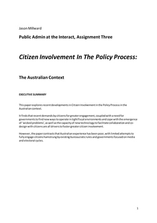 1
Jason Millward
Public Admin at the Interact, Assignment Three
Citizen Involvement In The Policy Process:
The Australian Context
EXECUTIVE SUMMARY
ThispaperexploresrecentdevelopmentsinCitizenInvolvementinthe PolicyProcessinthe
Australiancontext.
It findsthatrecentdemandsbycitizensforgreaterengagement,coupledwithaneedfor
governmentstofindnewwaystooperate intightfiscal environmentsandcope withthe emergence
of ‘wickedproblems’,aswell asthe capacityof new technologytofacilitatecollaborationandco-
designwith citizensare all driverstofostergreatercitizeninvolvement.
However,the papercontraststhatAustralianexperience hasbeenpoor,withlimitedattemptsto
fullyengage citizenshamstrungbyexisting bureaucraticrulesandgovernmentsfocusedonmedia
and electoral cycles.
 