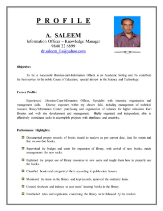 P R O F I L E
A. SALEEM
Information Officer – Knowledge Manager
9840 22 6899
dr.saleem_lis@yahoo.com
Objective:
To be a Successful librarian-cum-Information Officer in an Academic Setting and To contribute
the best service to the noble Cause of Education, special interest in the Science and Technology.
Career Profile:
Experienced Librarian-Cum-Information Officer, Specialist with extensive organization and
management skills. Diverse exposure within my chosen field, including management of technical
resource library/Information Center, purchasing and organization of volumes for higher education level
libraries and web site development and management. Highly organized and independent; able to
effectively coordinate tasks to accomplish projects with timeliness and creativity.
Performance Highlights:
Documented proper records of books issued to readers as per current date, date for return and
fine on overdue books.
Supervised the budget and costs for expansion of library, with arrival of new books; made
arrangements for new racks.
Explained the proper use of library resources to new users and taught them how to properly use
the books.
Classified books and categorized them according to publication houses
Monitored the items in the library and kept records, removed the outdated items.
Created shortcuts and indexes to ease users’ locating books in the library.
Established rules and regulations concerning the library to be followed by the readers.
 