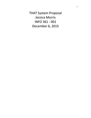 1	
THAT	System	Proposal	
Jessica	Morris	
INFO	361	-	001	
December	6,	2015	
	
	
	
	
	
	
	
	
	
	
	
	
	
	
	
	
	
	
	
	
	
	
	
	
	
	
	
	
	
	
	
	
	
	
	
 