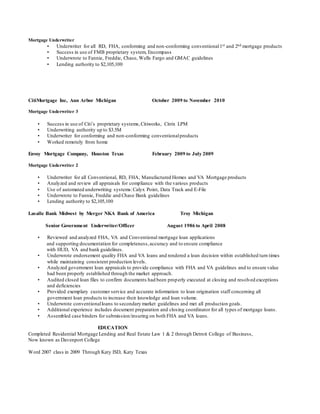 Mortgage Underwriter
• Underwriter for all RD, FHA, conforming and non-conforming conventional1st and 2nd mortgage products
• Success in use of FMB proprietary system, Encompass
• Underwrote to Fannie, Freddie, Chase, Wells Fargo and GMAC guidelines
• Lending authority to $2,105,100
CitiMortgage Inc, Ann Arbor Michigan October 2009 to November 2010
Mortgage Underwriter 3
• Success in use of Citi’s proprietary systems,Citiworks, Citrix LPM
• Underwriting authority up to $3.5M
• Underwriter for conforming and non-conforming conventionalproducts
• Worked remotely from home
Envoy Mortgage Company, Houston Texas February 2009 to July 2009
Mortgage Underwriter 2
• Underwriter for all Conventional, RD, FHA, Manufactured Homes and VA Mortgage products
• Analyzed and review all appraisals for compliance with the various products
• Use of automated underwriting systems:Calyx Point, Data Track and E-File
• Underwrote to Fannie, Freddie and Chase Bank guidelines
• Lending authority to $2,105,100
Lasalle Bank Midwest by Merger NKA Bank of America Troy Michigan
Senior Government Underwriter/Officer August 1986 to April 2008
• Reviewed and analyzed FHA, VA and Conventional mortgage loan applications
and supporting documentation for completeness,accuracy and to ensure compliance
with HUD, VA and bank guidelines.
• Underwrote endorsement quality FHA and VA loans and rendered a loan decision within established turn times
while maintaining consistent production levels.
• Analyzed government loan appraisals to provide compliance with FHA and VA guidelines and to ensure value
had been properly established through the market approach.
• Audited closed loan files to confirm documents had been properly executed at closing and resolved exceptions
and deficiencies
• Provided exemplary customer service and accurate information to loan origination staff concerning all
government loan products to increase their knowledge and loan volume.
• Underwrote conventionalloans to secondary market guidelines and met all production goals.
• Additional experience includes document preparation and closing coordinator for all types of mortgage loans.
• Assembled case binders for submission/insuring on both FHA and VA loans.
EDUCATION
Completed Residential Mortgage Lending and Real Estate Law 1 & 2 through Detroit College of Business,
Now known as Davenport College
Word 2007 class in 2009 Through Katy ISD, Katy Texas
 