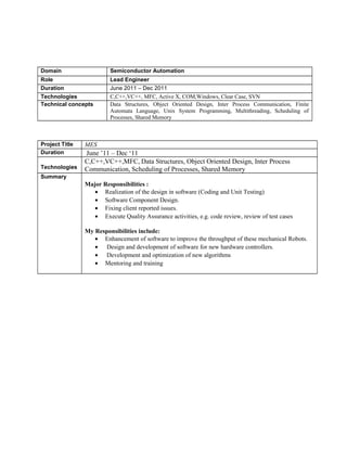 Domain Semiconductor Automation 
Role Lead Engineer 
Duration June 2011 – Dec 2011 
Technologies C,C++,VC++, MFC, Active X, COM,Windows, Clear Case, SVN 
Technical concepts Data Structures, Object Oriented Design, Inter Process Communication, Finite 
Automata Language, Unix System Programming, Multithreading, Scheduling of 
Processes, Shared Memory 
Project Title MES 
Duration June ’11 – Dec ‘11 
Technologies 
C,C++,VC++,MFC, Data Structures, Object Oriented Design, Inter Process 
Communication, Scheduling of Processes, Shared Memory 
Summary 
Major Responsibilities : 
· Realization of the design in software (Coding and Unit Testing) 
· Software Component Design. 
· Fixing client reported issues. 
· Execute Quality Assurance activities, e.g. code review, review of test cases 
My Responsibilities include: 
· Enhancement of software to improve the throughput of these mechanical Robots. 
· Design and development of software for new hardware controllers. 
· Development and optimization of new algorithms 
· Mentoring and training 
 