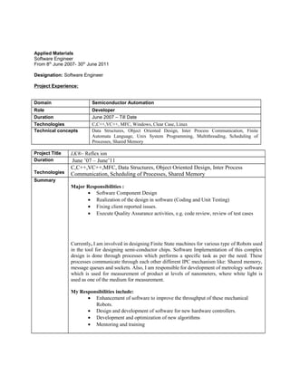 Applied Materials 
Software Engineer 
From 8th June 2007- 30th June 2011 
Designation: Software Engineer 
Project Experience: 
Domain Semiconductor Automation 
Role Developer 
Duration June 2007 – Till Date 
Technologies C,C++,VC++, MFC, Windows, Clear Case, Linux 
Technical concepts Data Structures, Object Oriented Design, Inter Process Communication, Finite 
Automata Language, Unix System Programming, Multithreading, Scheduling of 
Processes, Shared Memory 
Project Title LK®– Reflex ion 
Duration June ’07 – June’11 
Technologies 
C,C++,VC++,MFC, Data Structures, Object Oriented Design, Inter Process 
Communication, Scheduling of Processes, Shared Memory 
Summary 
Major Responsibilities : 
· Software Component Design 
· Realization of the design in software (Coding and Unit Testing) 
· Fixing client reported issues. 
· Execute Quality Assurance activities, e.g. code review, review of test cases 
Currently, I am involved in designing Finite State machines for various type of Robots used 
in the tool for designing semi-conductor chips. Software Implementation of this complex 
design is done through processes which performs a specific task as per the need. These 
processes communicate through each other different IPC mechanism like: Shared memory, 
message queues and sockets. Also, I am responsible for development of metrology software 
which is used for measurement of product at levels of nanometers, where white light is 
used as one of the medium for measurement. 
My Responsibilities include: 
· Enhancement of software to improve the throughput of these mechanical 
Robots. 
· Design and development of software for new hardware controllers. 
· Development and optimization of new algorithms 
· Mentoring and training 
 