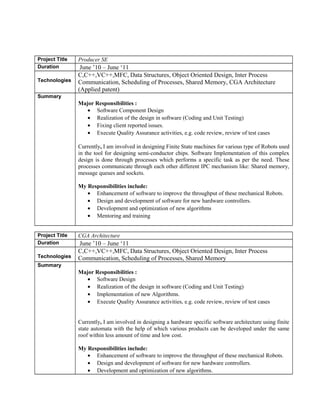 Project Title Producer SE 
Duration June ’10 – June ‘11 
Technologies 
C,C++,VC++,MFC, Data Structures, Object Oriented Design, Inter Process 
Communication, Scheduling of Processes, Shared Memory, CGA Architecture 
(Applied patent) 
Summary 
Major Responsibilities : 
· Software Component Design 
· Realization of the design in software (Coding and Unit Testing) 
· Fixing client reported issues. 
· Execute Quality Assurance activities, e.g. code review, review of test cases 
Currently, I am involved in designing Finite State machines for various type of Robots used 
in the tool for designing semi-conductor chips. Software Implementation of this complex 
design is done through processes which performs a specific task as per the need. These 
processes communicate through each other different IPC mechanism like: Shared memory, 
message queues and sockets. 
My Responsibilities include: 
· Enhancement of software to improve the throughput of these mechanical Robots. 
· Design and development of software for new hardware controllers. 
· Development and optimization of new algorithms 
· Mentoring and training 
Project Title CGA Architecture 
Duration June ’10 – June ‘11 
Technologies 
C,C++,VC++,MFC, Data Structures, Object Oriented Design, Inter Process 
Communication, Scheduling of Processes, Shared Memory 
Summary 
Major Responsibilities : 
· Software Design 
· Realization of the design in software (Coding and Unit Testing) 
· Implementation of new Algorithms. 
· Execute Quality Assurance activities, e.g. code review, review of test cases 
Currently, I am involved in designing a hardware specific software architecture using finite 
state automata with the help of which various products can be developed under the same 
roof within less amount of time and low cost. 
My Responsibilities include: 
· Enhancement of software to improve the throughput of these mechanical Robots. 
· Design and development of software for new hardware controllers. 
· Development and optimization of new algorithms. 
 