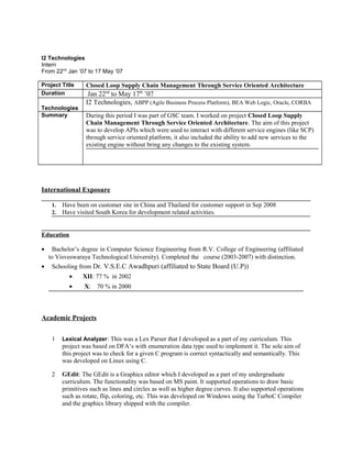 I2 Technologies 
Intern 
From 22nd Jan ’07 to 17 May ‘07 
Project Title Closed Loop Supply Chain Management Through Service Oriented Architecture 
Duration Jan 22nd to May 17th ’07 
Technologies 
I2 Technologies, ABPP (Agile Business Process Platform), BEA Web Logic, Oracle, CORBA 
Summary During this period I was part of GSC team. I worked on project Closed Loop Supply 
Chain Management Through Service Oriented Architecture. The aim of this project 
was to develop APIs which were used to interact with different service engines (like SCP) 
through service oriented platform, it also included the ability to add new services to the 
existing engine without bring any changes to the existing system. 
International Exposure 
1. Have been on customer site in China and Thailand for customer support in Sep 2008 
2. Have visited South Korea for development related activities. 
Education 
· Bachelor’s degree in Computer Science Engineering from R.V. College of Engineering (affiliated 
to Visveswaraya Technological University). Completed the course (2003-2007) with distinction. 
· Schooling from Dr. V.S.E.C Awadhpuri (affiliated to State Board (U.P)) 
· XII: 77 % in 2002 
· X: 70 % in 2000 
Academic Projects 
1 Lexical Analyzer: This was a Lex Parser that I developed as a part of my curriculum. This 
project was based on DFA‘s with enumeration data type used to implement it. The sole aim of 
this project was to check for a given C program is correct syntactically and semantically. This 
was developed on Linux using C. 
2 GEdit: The GEdit is a Graphics editor which I developed as a part of my undergraduate 
curriculum. The functionality was based on MS paint. It supported operations to draw basic 
primitives such as lines and circles as well as higher degree curves. It also supported operations 
such as rotate, flip, coloring, etc. This was developed on Windows using the TurboC Compiler 
and the graphics library shipped with the compiler. 
 