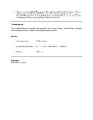 3 Closed Loop Supply Chain Management Through Service Oriented Architecture : The aim 
of this project was to develop APIs which were used to interact with different service engines 
(like SCP) through service oriented platform, it also include the ability to add new services to the 
existing engine without bring any changes to the existing system. 
Global Exposure 
I have worked with teams across the globe including USA, Germany, Korea, China and Japan. I have also 
had the unique experience of dealing with clients as well as suppliers. 
Skill Set 
1 Operating Systems Windows, Linux 
2 Programming Languages C , C++ , VC++, Java, Android, , C# and WPF 
3 Database SQL Lite 
References 
Available on request 
