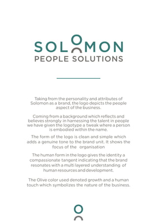 Taking from the personality and attributes of
Solomon as a brand, the logo depicts the people
aspect of the business.
Coming from a background which reflects and
believes strongly in harnessing the talent in people
we have given the logotype a tweak where a person
is embodied within the name.
The form of the logo is clean and simple which
adds a genuine tone to the brand unit. It shows the
focus of the organisation
The human form in the logo gives the identity a
compassionate tangent indicating that the brand
resonates with a multi layered understanding of
human resourcesand development.
The Olive color used denoted growth and a human
touch which symbolizes the nature of the business.
 