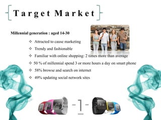 T a r g e t M a r k e t
Millennial generation : aged 14-30
²  Attracted to cause marketing
²  Trendy and fashionable
²  Familiar with online shopping: 2 times more than average
²  50 % of millennial spend 3 or more hours a day on smart phone
²  58% browse and search on internet
²  49% updating social network sites
 
