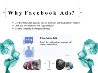 W h y F a c e b o o k A d s?
²  Use Facebook fan page as one of the main communication channel
²  Link ads to Facebook Fan Page directly
²  Be able to refine the target audience
 