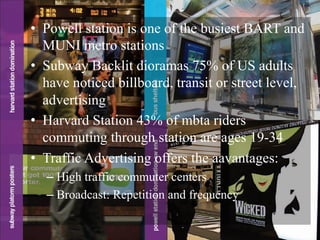 •  Powell station is one of the busiest BART and
MUNI metro stations
•  Subway Backlit dioramas 75% of US adults
have noticed billboard, transit or street level,
advertising
•  Harvard Station 43% of mbta riders
commuting through station are ages 19-34
•  Traffic Advertising offers the aavantages:
– High traffic commuter centers
– Broadcast: Repetition and frequency
 