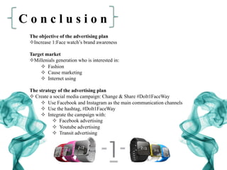 C o n c l u s i o n
The objective of the advertising plan
² Increase 1:Face watch’s brand awareness
Target market
² Millenials generation who is interested in:
²  Fashion
²  Cause marketing
²  Internet using
The strategy of the advertising plan
² Create a social media campaign: Change & Share #DoIt1FaceWay
²  Use Facebook and Instagram as the main communication channels
²  Use the hashtag, #DoIt1FaceWay
²  Integrate the campaign with:
²  Facebook advertising
²  Youtube advertising
²  Transit advertising
 