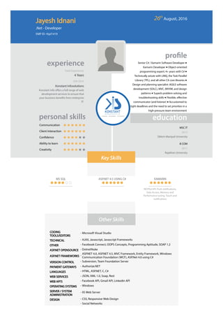 Total Experience
Senior C# / Xamarin Software Developer ●
Xamarin Developer ● Object-oriented
programming expert; 4+ years with C# ●
Technically astute with LINQ, the Task Parallel
Library (TPL), and all other C# core libraries ●
Design and planning specialist: AGILE software
development (SDLC), MVC, MVVM, and design
patterns ● Superb problem solving and
troubleshooting skills ● Flexible, eﬀective
communicator (and listener) ● Accustomed to
tight deadlines and the need to set priorities in a
high-pressure team environment
4 Years
JUN 2016
 Konstant Infosolutions
Konstant info oﬀers a full range of web
development services to ensure that
your business bene ts from enterprise
IT.
Communication
Client Interaction
Con dence
Ability to learn
Creativity
MSC IT
2015
Sikkim Manipal University
B COM
2011
Rajathan University
MS SQL ASP.NET 4.5 USING C# XAMARIN
RESTful API, Push noti cations,
Data Access, Memory and
Performance tuning, Touch and
noti cations
CODING
TOOLS/EDITORS
- Microsoft Visual Studio
TECHNICAL - AJAX, Javascript, Javascript Frameworks
OTHER - Facebook Connect, OOPS Concepts, Programming Aptitude, SOAP 1.2
ASP.NET OPENSOURCE - DotnetNuke
ASP.NET FRAMEWORKS -
ASP.NET 4.0, ASP.NET 4.5, MVC Framework, Entity Framework, Windows
Communication Foundation (WCF), ASP.Net 4.0 using C#
VERSION CONTROL - Subversion, Team Foundation Server
PAYMENT GATEWAYS - Authorize.NET
LANGUAGES - HTML, ASP.NET, C, C#
WEB SERVICES - JSON, XML 1.0, Soap, Rest
WEB API'S - Facebook API, Gmail API, Linkedin API
OPERATING SYSTEMS - Windows
SERVER / SYSTEM
ADMINISTRATION
- IIS Web Server
DESIGN - CSS, Responsive Web Design
- Social Networks
Jayesh Idnani
.Net - Developer
EMP ID- Kipl1419
26th
 August, 2016
 