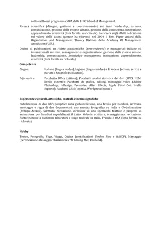 sottoscritto	
  nel	
  programma	
  MBA	
  della	
  HEC	
  School	
  of	
  Management.	
  
Ricerca	
   scientifica	
   (disegno,	
   gestione	
   e	
   coordinamento)	
   sui	
   temi:	
   leadership,	
   carisma,	
  
comunicazione,	
  gestione	
  delle	
  risorse	
  umane,	
  gestione	
  della	
  conoscenza,	
  innovazione,	
  
apprendimento,	
  creatività	
  (lista	
  fornita	
  su	
  richiesta).	
  La	
  ricerca	
  sugli	
  effetti	
  del	
  carisma	
  
sul	
   valore	
   delle	
   azioni	
   quotate	
   ha	
   ricevuto	
   nel	
   2004	
   il	
   Best	
   Paper	
   Award	
   dalla	
  
Organization	
   and	
   Management	
   Theory	
   Division	
   della	
   Academy	
   Of	
   Management	
  
Association	
  (USA).	
  
Decine	
   di	
   pubblicazioni	
   su	
   riviste	
   accademiche	
   (peer-­‐reviewed)	
   e	
   manageriali	
   italiane	
   ed	
  
internazionali	
  sui	
  temi:	
  management	
  e	
  organizzazione,	
  gestione	
  delle	
  risorse	
  umane,	
  
leadership,	
   comunicazione,	
   knowledge	
   management,	
   innovazione,	
   apprendimento,	
  
creatività	
  (lista	
  fornita	
  su	
  richiesta)	
  
Competenze	
  
Lingue:	
  	
   Italiano	
  (lingua	
  madre),	
  Inglese	
  (lingua	
  madre)	
  e	
  Francese	
  (ottimo,	
  scritto	
  e	
  
parlato),	
  Spagnolo	
  (scolastico).	
  	
  
Informatica:	
  	
   Pacchetto	
   Office	
   (ottimo);	
   Pacchetti	
   analisi	
   statistica	
   dei	
   dati	
   (SPSS,	
   HLM:	
  
livello	
   esperto);	
   Pacchetti	
   di	
   grafica,	
   editing,	
   montaggio	
   video	
   (Adobe	
  
Photoshop,	
   InDesign,	
   Première,	
   After	
   Effects,	
   Apple	
   Final	
   Cut:	
   livello	
  
esperto);	
  Pacchetti	
  CRM	
  (Joomla,	
  Wordpress:	
  buono)	
  
	
  
Esperienze	
  culturali,	
  artistiche,	
  teatrali,	
  cinematografiche	
  
Pubblicazione	
   di	
   due	
   libri-­‐pamphlet	
   sulla	
   globalizzazione,	
   una	
   favola	
   per	
   bambini,	
   scrittura,	
  
montaggio	
   e	
   regia	
   di	
   due	
   documentari,	
   una	
   mostra	
   fotografica	
   su	
   India	
   e	
   Globalizzazione	
  
(Perugia-­‐Arezzo).	
   Scrittura,	
   recitazione,	
   direzione	
   di	
   uno	
   spettacolo	
   teatrale	
   e	
   progetto	
   di	
  
animazione	
   per	
   bambini	
   ospedalizzati	
   Il	
   Letto	
   Volante:	
   scrittura,	
   sceneggiatura,	
   recitazione.	
  
Partecipazione	
  a	
  numerosi	
  laboratori	
  e	
  stage	
  teatrale	
  in	
  Italia,	
  Francia	
  e	
  USA	
  (lista	
  fornita	
  su	
  
richiesta).	
  
	
  
Hobby	
  
Teatro,	
   Fotografia,	
   Yoga,	
   Viaggi,	
   Cucina	
   (certificazioni	
   Cordon	
   Bleu	
   e	
   HACCP),	
   Massaggio	
  
(certificazione	
  Massaggio	
  Thailandese	
  ITM	
  Chiang	
  Mai,	
  Thailand).	
  
	
  
 