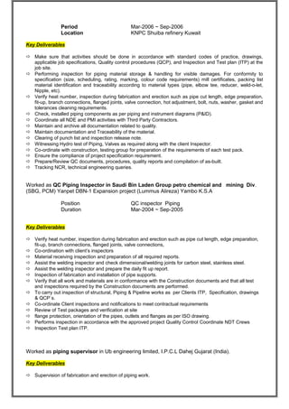 Period Mar-2006 ~ Sep-2006 
Location KNPC Shuiba refinery Kuwait 
Key Deliverables 
 Make sure that activities should be done in accordance with standard codes of practice, drawings, 
applicable job specifications, Quality control procedures (QCP), and Inspection and Test plan (ITP) at the 
job site. 
 Performing inspection for piping material storage & handling for visible damages. For conformity to 
specification (size, scheduling, rating, marking, colour code requirements) mill certificates, packing list 
material identification and traceability according to material types (pipe, elbow tee, reducer, weld-o-let, 
Nipple, etc). 
 Verify heat number, inspection during fabrication and erection such as pipe cut length, edge preparation, 
fit-up, branch connections, flanged joints, valve connection, hot adjustment, bolt, nuts, washer, gasket and 
tolerances cleaning requirements. 
 Check, installed piping components as per piping and instrument diagrams (P&ID). 
 Coordinate all NDE and PMI activities with Third Party Contractors. 
 Maintain and archive all documentation related to quality. 
 Maintain documentation and Traceability of the material. 
 Clearing of punch list and inspection release note. 
 Witnessing Hydro test of Piping, Valves as required along with the client Inspector. 
 Co-ordinate with construction, testing group for preparation of the requirements of each test pack. 
 Ensure the compliance of project specification requirement. 
 Prepare/Review QC documents, procedures, quality reports and compilation of as-built. 
 Tracking NCR, technical engineering queries. 
Worked as QC Piping Inspector in Saudi Bin Laden Group petro chemical and mining Div. 
(SBG, PCM) Yanpet DBN-1 Expansion project (Lummus Alireza) Yambo K.S.A 
Position QC inspector Piping 
Duration Mar-2004 ~ Sep-2005 
Key Deliverables 
 Verify heat number, inspection during fabrication and erection such as pipe cut length, edge preparation, 
fit-up, branch connections, flanged joints, valve connections, 
 Co-ordination with client’s inspectors 
 Material receiving inspection and preparation of all required reports. 
 Assist the welding inspector and check dimensional/welding joints for carbon steel, stainless steel. 
 Assist the welding inspector and prepare the daily fit up report. 
 Inspection of fabrication and installation of pipe supports. 
 Verify that all work and materials are in conformance with the Construction documents and that all test 
and inspections required by the Construction documents are performed. 
 To carry out inspection of structural, Piping & Pipeline works as per Clients ITP, Specification, drawings 
& QCP`s. 
 Co-ordinate Client inspections and notifications to meet contractual requirements 
 Review of Test packages and verification at site 
 flange protection, orientation of the pipes, outlets and flanges as per ISO drawing. 
 Performs inspection in accordance with the approved project Quality Control Coordinate NDT Crews 
 Inspection Test plan ITP. 
Worked as piping supervisor in Ub engineering limited, I.P.C.L Dahej Gujarat (India). 
Key Deliverables 
 Supervision of fabrication and erection of piping work. 
 