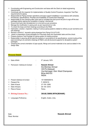  Coordinating with Engineering and Construction and liaise with the Client on detail engineering 
requirements. 
 Coordinate with Qc inspector for implementation of Quality Control Procedure, Inspection Test Plan 
requirements for piping. 
 Responsible for Piping erection operations and pipe support installation in accordance with schedule, 
Procedures, Specifications, Priorities and Availability of Construction Drawings. 
 Responsible for line checking after hydro test to complete the post punch list prior to sign-off the test 
packages before signing the completion of piping / mechanical. 
 Ensure that hydro test reinstatement is to be done as per procedure. 
 Manage the modification in piping work as per requirement on site. 
 To check the loops and their drawings according to the P&ID. 
 Fabrication, erection, inspection, testing of various piping systems related to refinery as per isometrics and 
GA drawings. 
 Revision control of Isometric piping drawings from Piping G.A & P & ID. 
 Assist in preparation of test packages for Pneumatic tests and Hydrostatic tests and line check. 
 Prepare pressure Test Package for piping system for testing purpose. 
 Responsible in assuring all the pipe line systems in accordance to its specifications, correct routing of the 
pipe according to its isometric drawings & P&ID’s and all structural supports for all pipeline system 
packages. 
 Checking the correct orientation of pipe spools, fittings and correct materials to be used as stated in the 
design data. 
Personal Details 
 Date of Birth : 5th January 1979 
 Permanent Address & Contact : Naseeb Ahmad 
S/o:Momtaz Ahmad 
Vill+Po-Sabeyah 
Via-Harinagar, Dist- West Champaran 
Bihar-845103 
INDIA 
 Present Address & Contact : +91 8084928018. 
 Passport No. : F- 8203418. 
 Date of Issue : 27 / 06 / 2006. 
 Date of Expiry : 26 / 06 / 2016 
 Place of Issue : Patna. 
 Driving Licences No.: 2618/2009/BTH(BIHAR) 
 Languages Proficiency : English, Arabic, Urdu. 
Date: Naseeb Ahmad 
Place: Mumbai 
