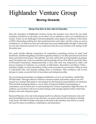 1
Highlander Venture Group
Moving Onwards
Going From Zero to One: Idea to Execution
Since the formation of Highlander Venture Group, the founders were driven by one ideal:
excellence. Excellence in our traits, in our ethics, in our ambitions, and in our contributions to
society. Today we are challenged with presenting this same degree of excellence in the future
of HVG. Demanding nothing but sheer perfection from each other, and the society we aim to
contribute in, we shall move forward with sheer force and unfathomable strength. Collectively
we not only represent ourselves in our endeavors, but also every business and startup in the
Riverside area.
Our goals include offering inexpensive & competitive consulting services to small local
businesses, and then targeting our market segment carefully as we offer specialized services to
firms and mid-level business. Through this, not only will be able to bring together businesses
and Universities into a hub of excitement and knowledge, but we’ll be able to mend the fabric
of Riverside’s businesses. Entrepreneurship is alive and well, but compared to other well
known locations in California, it’s currently in hibernation. Riverside is not Silicon Valley—
and that’s alright, we don’t need Silicon Valley to be successful in our missions. What we need
is individuals who will demand nothing short of excellence. That excellence will in turn
prosper to create a powerful hub of innovation and entrepreneurship.
Our second goal and perhaps our biggest contribution yet is in our Incubator, dubbed the
HVGIncubate. Through extensive financial, business model, and market analysis we will
prepare any startups that apply to our program for the financial responsibilities of a business.
These include managing finances, way to achieve financial stability, bootstrapping vs.
consultancy, and of course how to seek funding from Venture Capitalists/Angel Investors. In
addition, our incubator will serve to fund startups with enough capital to follow short term
projects, and some long term goals.
Board of Directors: Our club will comprise itself of an effective board of directors who will
provide feedback on our day to day activities, our goals, and provide assistance in dealing
with clients. The BoD will take some time to develop as the members may be few in count,
but must be many in excellence, contribution, and experience.
 