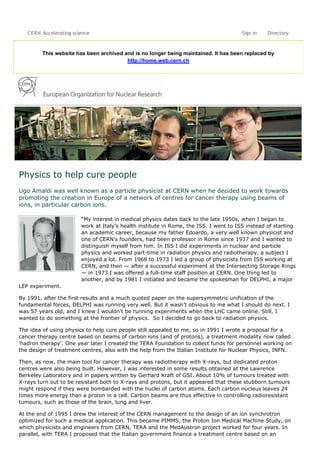 This website has been archived and is no longer being maintained. It has been replaced by
http://home.web.cern.ch
Physics to help cure people
Ugo Amaldi was well known as a particle physicist at CERN when he decided to work towards
promoting the creation in Europe of a network of centres for cancer therapy using beams of
ions, in particular carbon ions.
“My interest in medical physics dates back to the late 1950s, when I began to
work at Italy's health institute in Rome, the ISS. I went to ISS instead of starting
an academic career, because my father Edoardo, a very well known physicist and
one of CERN’s founders, had been professor in Rome since 1937 and I wanted to
distinguish myself from him. In ISS I did experiments in nuclear and particle
physics and worked part-time in radiation physics and radiotherapy, a subject I
enjoyed a lot. From 1968 to 1973 I led a group of physicists from ISS working at
CERN, and then — after a successful experiment at the Intersecting Storage Rings
— in 1973 I was offered a full-time staff position at CERN. One thing led to
another, and by 1981 I initiated and became the spokesman for DELPHI, a major
LEP experiment.
By 1991, after the first results and a much quoted paper on the supersymmetric unification of the
fundamental forces, DELPHI was running very well. But it wasn't obvious to me what I should do next. I
was 57 years old, and I knew I wouldn't be running experiments when the LHC came online. Still, I
wanted to do something at the frontier of physics. So I decided to go back to radiation physics.
The idea of using physics to help cure people still appealed to me, so in 1991 I wrote a proposal for a
cancer therapy centre based on beams of carbon ions (and of protons), a treatment modality now called
‘hadron therapy'. One year later I created the TERA Foundation to collect funds for personnel working on
the design of treatment centres, also with the help from the Italian Institute for Nuclear Physics, INFN.
Then, as now, the main tool for cancer therapy was radiotherapy with X-rays, but dedicated proton
centres were also being built. However, I was interested in some results obtained at the Lawrence
Berkeley Laboratory and in papers written by Gerhard Kraft of GSI. About 10% of tumours treated with
X-rays turn out to be resistant both to X-rays and protons, but it appeared that these stubborn tumours
might respond if they were bombarded with the nuclei of carbon atoms. Each carbon nucleus leaves 24
times more energy than a proton in a cell. Carbon beams are thus effective in controlling radioresistant
tumours, such as those of the brain, lung and liver.
At the end of 1995 I drew the interest of the CERN management to the design of an ion synchrotron
optimized for such a medical application. This became PIMMS, the Proton Ion Medical Machine Study, on
which physicists and engineers from CERN, TERA and the MedAustron project worked for four years. In
parallel, with TERA I proposed that the Italian government finance a treatment centre based on an
CERN Accelerating science Sign in Directory
 