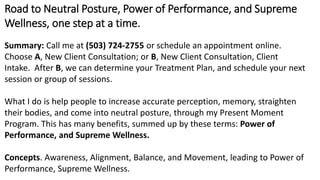 Road to Neutral Posture, Power of Performance, and Supreme
Wellness, one step at a time.
Summary: Call me at (503) 724-2755 or schedule an appointment online.
Choose A, New Client Consultation; or B, New Client Consultation, Client
Intake. After B, we can determine your Treatment Plan, and schedule your next
session or group of sessions.
What I do is help people to increase accurate perception, memory, straighten
their bodies, and come into neutral posture, through my Present Moment
Program. This has many benefits, summed up by these terms: Power of
Performance, and Supreme Wellness.
Concepts. Awareness, Alignment, Balance, and Movement, leading to Power of
Performance, Supreme Wellness.
 