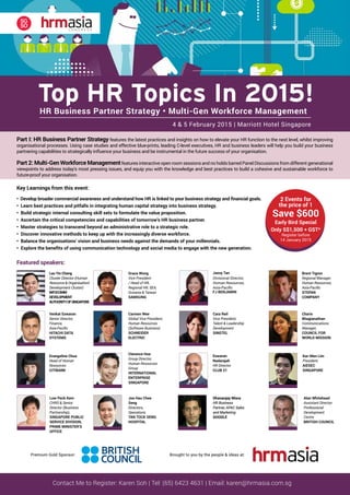 Featured speakers:
Contact Me to Register: Karen Soh | Tel: (65) 6423 4631 | Email: karen@hrmasia.com.sg
Part I: HR Business Partner Strategy features the latest practices and insights on how to elevate your HR function to the next level, whilst improving
organisational processes. Using case studies and effective blue-prints, leading C-level executives, HR and business leaders will help you build your business
partnering capabilities to strategically influence your business and be instrumental in the future success of your organisation.
Part 2: Multi-Gen Workforce Managementfeatures interactive open room sessions and no holds barred Panel Discussions from different generational
viewpoints to address today’s most pressing issues, and equip you with the knowledge and best practices to build a cohesive and sustainable workforce to
future-proof your organisation.
HR Business Partner Strategy • Multi-Gen Workforce Management
Top HR Topics In 2015!
4 & 5 February 2015 | Marriott Hotel Singapore
Lau Yin Cheng
Cluster Director (Human
Resource & Organisationl
Development Cluster)
INFOCOMM
DEVELOPMENT
AUTHORITYOFSINGAPORE
Key Learnings from this event:
• Develop broader commercial awareness and understand how HR is linked to your business strategy and financial goals.
• Learn best practices and pitfalls in integrating human capital strategy into business strategy.
• Build strategic internal consulting skill sets to formulate the value proposition.
• Ascertain the critical competencies and capabilities of tomorrow’s HR business partner.
• Master strategies to transcend beyond an administrative role to a strategic role.
• Discover innovative methods to keep up with the increasingly diverse workforce.
• Balance the organisations’ vision and business needs against the demands of your millennials.
• Explore the benefits of using communication technology and social media to engage with the new generation.
Venkat Eswaran
Senior Director,
Finance,
Asia-Pacific
HITACHI DATA
SYSTEMS
Evangeline Chua
Head of Human
Resources
CITIBANK
Grace Wong
Vice President
/ Head of HR,
Regional HR, SEA,
Oceania & Taiwan
SAMSUNG
BIODATA 	
Carmen Wee has more than 20 years of extensive Human Resources experience in FMCG,
hospitality and technology space.
Her experience encompasses the broad spectrum of strategic HR Management in talent
acquisition, reward management, organization development and M&A.
Currently, Carmen is the Global Vice President, Human Resources, for the Software Business for
Schneider Electric, a global technology group with an annual turnover of Euros $23 billion. She
also carried a business role as the executive sponsor for a key customer in the region.
C U R R I C U L U M V I T A E
Clarence HOE Yin Wae
Group Director, Human Resource Group
International Enterprise (IE) Singapore
Mr Clarence Hoe was appointed Human Resource Group Director of
International Enterprise (IE) Singapore with effect from 1 July 2012.
As the government agency driving Singapore’s external economy,
IE Singapore spearheads the overseas growth of Singapore-based enterprises
and promotes international trade. The agency also has a global network in more
than 35 locations, with presence in many emerging markets.
Clarence has been in IE since 2005, where he had opportunities to lead
internationalization intiatives for real estate and oil & gas sector. Following which
he was posted to Sao Paulo Overseas Centre where he assisted various
companies to expand successfully into South America. And upon his return, he
was posted to HR Group where he oversees the talent management, learning
and development, and HR operations.
Prior to joining IE, Clarence also contributed in JTC to conceptualise and
develop industrial parks; as well as in Ministry of Trade and Industry for a
national project to help finetune government policies and incentives to assist
Small and Medium Sized Enterprises (SMEs) in Singapore to be globally
competitive.
Carmen Wee
Global Vice President,
Human Resources
(Software Business)
SCHNEIDER
ELECTRIC
Clarence Hoe
Group Director,
Human Resources
Group
INTERNATIONAL
ENTERPRISE
SINGAPORE
Jassy Tan
Divisional Director,
Human Resources,
Asia-Pacific
FJ BENJAMIN
Eswaran
Nadarajah
HR Director
CLUB 21
Cara Reil
Vice President,
Talent & Leadership
Development
SINGTEL
Brent Tignor
Regional Manager,
Human Resources,
Asia-Pacific
STEPAN
COMPANY
Charis
Bhagianathan
Communications
Manager,
COUNCIL FOR
WORLD MISSION
Kar-Men Lim
President,
AIESEC
SINGAPORE
2 Events for
the price of 1
Save $600
Early Bird Special
Only S$1,500 + GST*
Register before
14 January 2015
Low Peck Kem
CHRO & Senior
Director (Business
Partnership),
SINGAPORE PUBLIC
SERVICE DIVISION,
PRIME MINISTER’S
OFFICE
Joe Hau Chee
Seng
Directors,
Operations
TAN TOCK SENG
HOSPITAL
Premium Gold Sponsor: Brought to you by the people & ideas at:
Dhananjay Misra
HR Business
Partner, APAC Sales
and Marketing
GOOGLE
Dhananjay Misra
HR Business
Partner, APAC Sales
and Marketing
GOOGLE
Alan Whitehead
Assistant Director
Professional
Development
Centre
BRITISH COUNCIL
 