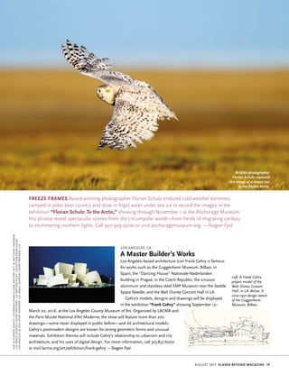 august 2015 Alaska beyond Magazine 19
Los Angeles, CA
A Master Builder’s Works
Los Angeles–based architecture icon Frank Gehry is famous
for works such as the Guggenheim Museum, Bilbao, in
Spain; the “Dancing House” Nationale-Nederlanden
building in Prague, in the Czech Republic; the sinuous
aluminum and stainless steel EMP Museum near the Seattle
Space Needle; and the Walt Disney Concert Hall in LA.
Gehry’s models, designs and drawings will be displayed
in the exhibition “Frank Gehry,” showing September 13–
March 20, 2016, at the Los Angeles County Museum of Art. Organized by LACMA and
the Paris Musée National d’Art Moderne, the show will feature more than 200
drawings—some never displayed in public before—and 66 architectural models.
Gehry’s postmodern designs are known for strong geometric forms and unusual
materials. Exhibition themes will include Gehry’s relationship to urbanism and city
architecture, and his uses of digital design. For more information, call 323-857-6000
or visit lacma.org/art/exhibition/frank-gehry. —Teagan Fast
Freeze Frames Award-winning photographer Florian Schulz endured cold-weather extremes,
camped in polar bear country and dove in frigid water under sea ice to record the images in the
exhibition “Florian Schulz: To the Arctic,” showing through November 1 at the Anchorage Museum.
His photos reveal spectacular scenes from the circumpolar world—from herds of migrating caribou
to shimmering northern lights. Call 907-929-9200 or visit anchoragemuseum.org. —Teagan Fast
Wildlife photographer
Florian Schulz captured
this image of a snowy owl
in the Alaska Arctic.
Left: A Frank Gehry
project model of the
Walt Disney Concert
Hall, in LA. Below: A
circa-1991 design sketch
of the Guggenheim
Museum, Bilbao.
Top,©FlorianSchulz/visionsofthewild.com;BottomLeft,©2015GehryPartners,
LLP,imagecourtesyGehryPartners,LLP;bottomright:CollectionFrankGehry,
LosAngeles,©2015GehryPartners,LLP,imagecourtesyGehryPartners,LLP
 