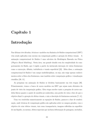Cap´ıtulo 1
Introdu¸c˜ao
Nas ´ultimas trˆes d´ecadas, t´ecnicas e modelos em dinˆamica de ﬂuidos computacional (DFC)
vˆem sendo aplicados com sucesso em computa¸c˜ao gr´aﬁca e gera¸c˜ao de efeitos visuais. A
anima¸c˜ao computacional de ﬂuidos ´e uma sub-´area da Modelagem Baseada em F´ısica
(Physics Based Modeling). Nesta ´area, um grande desaﬁo vem da complexidade do com-
portamento do ﬂuido, que ´e regido a partir da intrincada intera¸c˜ao de v´arios fenˆomenos
como a convec¸c˜ao, difus˜ao, turbulˆencia e tens˜ao superﬁcial [23]. Al´em disso, a anima¸c˜ao
computacional de ﬂuidos ´e um campo multidisciplinar, ou seja, n˜ao exige apenas conheci-
mentos sobre a f´ısica dos fenˆomenos, mas tamb´em sobre computa¸c˜ao gr´aﬁca e visualiza¸c˜ao
cient´ıﬁca [39, 11].
As pesquisas em anima¸c˜ao de ﬂuidos se dividem basicamente em trˆes etapas [39].
Primeiramente, temos a busca de novos modelos em DFC que sejam mais eﬁcientes do
ponto de vista da computa¸c˜ao gr´aﬁca. Esta etapa envolve tanto a pesquisa de novos mo-
delos f´ısicos quanto o ajuste de modelos j´a conhecidos, sem perder de vista o fato de que o
objetivo ﬁnal ´e a gera¸c˜ao de efeitos visuais, e n˜ao a descri¸c˜ao de fenˆomenos naturais [7, 11].
Uma vez resolvidas numericamente as equa¸c˜oes de ﬂuidos, passa-se a fase de renderi-
za¸c˜ao, onde t´ecnicas de computa¸c˜ao gr´aﬁca s˜ao aplicadas sobre os campos gerados, com o
objetivo de criar efeitos visuais, tais como transparˆencia, imagens reﬂetidas na superf´ıcie
de um l´ıquido, ou mesmo, efeitos especiais que incluem deforma¸c˜ao de paisagens, incˆendios,
10
 