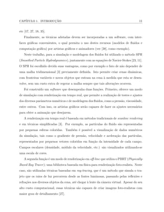 CAP´ITULO 1. INTRODUC¸ ˜AO 11
etc [17, 27, 18, 35].
Finalmente, as t´ecnicas adotadas devem ser incorporadas a um software, com inter-
faces gr´aﬁcas convenientes, o qual permita o uso destes recursos (modelos de ﬂuidos e
computa¸c˜ao gr´aﬁca) por artistas gr´aﬁcos e animadores (ver [38], como exemplo).
Neste trabalho, para a simula¸c˜ao e modelagem dos ﬂuidos foi utilizado o m´etodo SPH
(Smoothed Particle Hydrodynamics), juntamente com as equa¸c˜oes de Navier-Stokes [23, 11].
O SPH foi escolhido devido suas vantagens, como por exemplo o fato de n˜ao depender de
uma malha tridimensional [3] previamente deﬁnida. Isto permite criar cenas dinˆamicas,
com fronteiras vari´aveis e novos objetos que entram na cena `a medida que esta se desen-
volve, sem um custo extra de regerar a malha sempre que tais altera¸c˜oes ocorrem.
Foi constru´ıdo um software que desempenha duas fun¸c˜oes. Primeiro, oferece um modo
de simula¸c˜ao com renderiza¸c˜ao em tempo real, que permite a realiza¸c˜ao de testes e ajustes
dos diversos parˆametros num´ericos e de modelagem dos ﬂuidos, como a press˜ao, viscosidade,
entre outros. Com isso, os artistas gr´aﬁcos ser˜ao capazes de fazer os ajustes necess´arios
para obter a anima¸c˜ao que desejarem.
A renderiza¸c˜ao em tempo real ´e baseada em m´etodos tradicionais de scanline rendering
e em t´ecnicas simpliﬁcadas [3]. Por exemplo, as part´ıculas do ﬂuido s˜ao representadas
por pequenas esferas coloridas. Tamb´em ´e poss´ıvel a visualiza¸c˜ao de dados num´ericos
da simula¸c˜ao, tais como o gradiente de press˜ao, velocidade e acelera¸c˜ao das part´ıculas,
representados por pequenos vetores coloridos em fun¸c˜ao da intensidade de cada campo.
Campos escalares (densidade, m´odulo da velocidade, etc.) s˜ao visualizados utilizando-se
uma escala de cores.
A segunda fun¸c˜ao ´e um modo de renderiza¸c˜ao em oﬀ-line que utiliza o PBRT (Physically-
Based Ray Tracer); uma biblioteca baseada em f´ısica para renderiza¸c˜ao foto-realista. Neste
caso, s˜ao utilizadas t´ecnicas baseadas em ray-tracing, que ´e um m´etodo que simula o tra-
jeto que os raios de luz percorrem desde as fontes luminosas, passando pelas reﬂex˜oes e
refra¸c˜oes nos diversos objetos da cena, at´e chegar `a lente da cˆamera virtual. Apesar do seu
alto custo computacional, essas t´ecnicas s˜ao capazes de criar imagens foto-realistas com
maior grau de detalhamento [27].
 