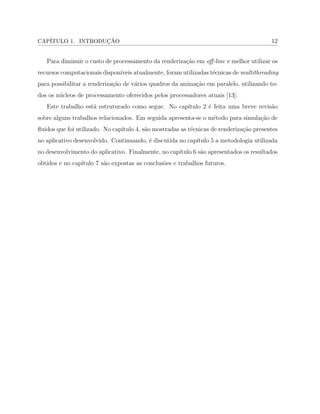 CAP´ITULO 1. INTRODUC¸ ˜AO 12
Para diminuir o custo de processamento da renderiza¸c˜ao em oﬀ-line e melhor utilizar os
recursos computacionais dispon´ıveis atualmente, foram utilizadas t´ecnicas de multithreading
para possibilitar a renderiza¸c˜ao de v´arios quadros da anima¸c˜ao em paralelo, utilizando to-
dos os n´ucleos de processamento oferecidos pelos processadores atuais [13].
Este trabalho est´a estruturado como segue. No cap´ıtulo 2 ´e feita uma breve revis˜ao
sobre alguns trabalhos relacionados. Em seguida apresenta-se o m´etodo para simula¸c˜ao de
ﬂuidos que foi utilizado. No cap´ıtulo 4, s˜ao mostradas as t´ecnicas de renderiza¸c˜ao presentes
no aplicativo desenvolvido. Continuando, ´e discutida no cap´ıtulo 5 a metodologia utilizada
no desenvolvimento do aplicativo. Finalmente, no cap´ıtulo 6 s˜ao apresentados os resultados
obtidos e no cap´ıtulo 7 s˜ao expostas as conclus˜oes e trabalhos futuros.
 